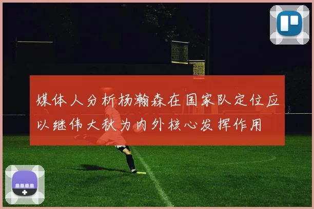 媒体人分析杨瀚森在国家队定位应以继伟大秋为内外核心发挥作用