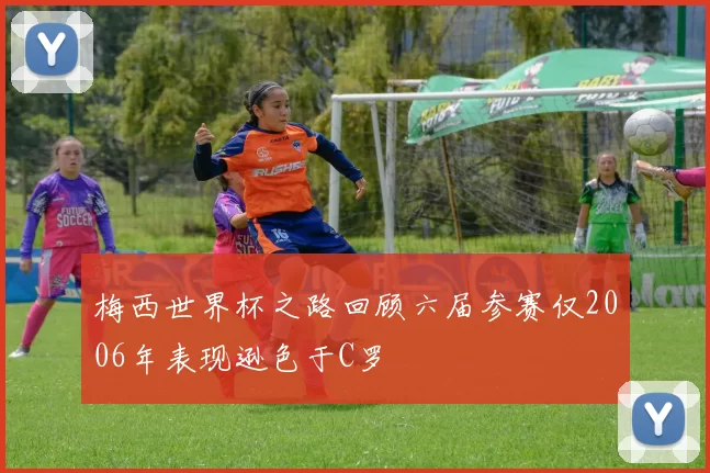 梅西世界杯之路回顾六届参赛仅2006年表现逊色于C罗