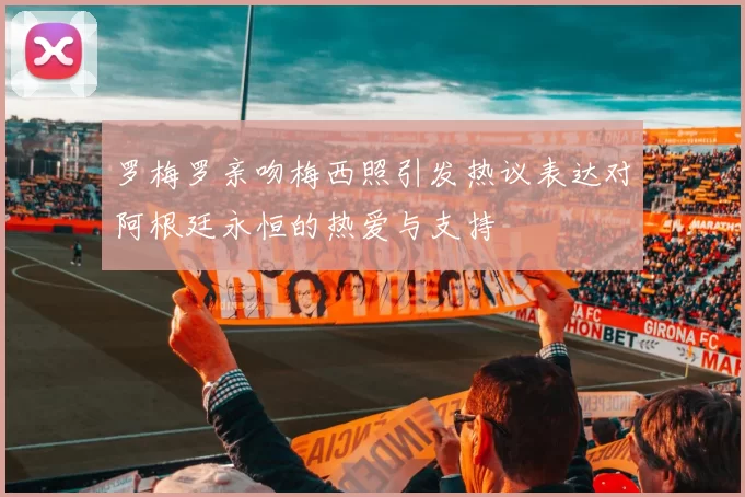 罗梅罗亲吻梅西照引发热议表达对阿根廷永恒的热爱与支持