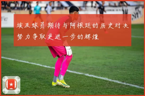 埃及球员期待与阿根廷的历史对决努力争取更进一步的辉煌