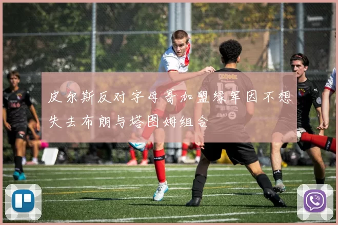 皮尔斯反对字母哥加盟绿军因不想失去布朗与塔图姆组合